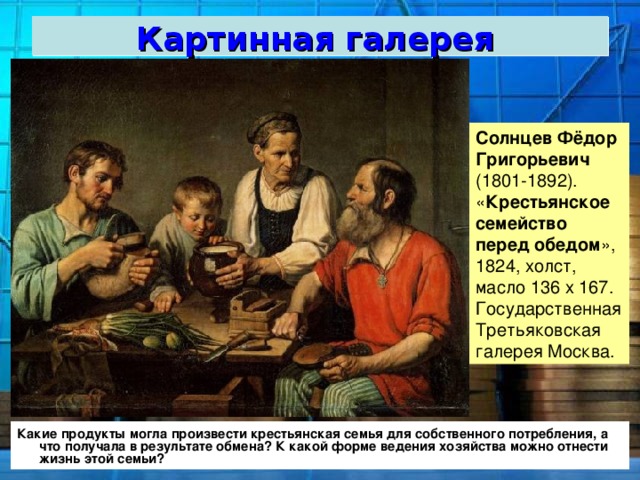 Картинная галерея  Солнцев Фёдор Григорьевич (1801-1892). « Крестьянское   семейство  перед   обедом », 1824, холст, масло 136 х 167. Государственная Третьяковская галерея Москва. Какие продукты могла произвести крестьянская семья для собственного потребления, а что получала в результате обмена? К какой форме ведения хозяйства можно отнести жизнь этой семьи? 