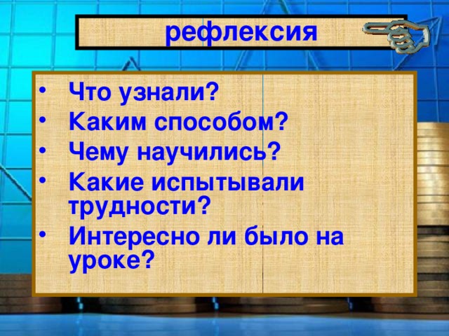 рефлексия Что узнали? Каким способом? Чему научились? Какие испытывали трудности? Интересно ли было на уроке? 