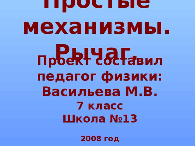 Простые механизмы.  Рычаг. Проект составил педагог физики: Васильева М.В. 7 класс Школа №13  2008 год