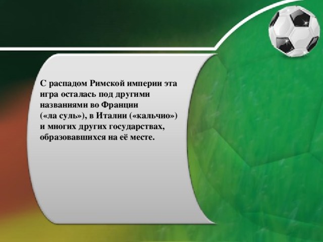 С распадом Римской империи эта игра осталась под другими названиями во Франции («ла суль»), в Италии («кальчио») и многих других государствах, образовавшихся на её месте. 