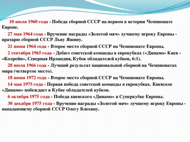  10 июля 1960 года  - Победа сборной СССР на первом в истории Чемпионате Европе.  27 мая 1964 года  - Вручение награды «Золотой мяч» лучшему игроку Европы - вратарю сборной СССР Льву Яшину.  21 июня 1964 года  - Второе место сборной СССР на Чемпионате Европы.  2 сентября 1965 года  - Дебют советской команды в еврокубках («Динамо» Киев - «Колрейн», Северная Ирландия, Кубок обладателей кубков, 6:1).  28 июля 1966 года  - Лучший результат национальной сборной на Чемпионатах мира (четвертое место).  18 июня 1972 года  - Второе место сборной СССР на Чемпионате Европы.  14 мая 1975 года  - Первая победа советской команды в еврокубках. Киевское «Динамо» побеждает в Кубке обладателей кубков.  6 октября 1975 года  - Победа киевского «Динамо» в Суперкубке Европы.  30 декабря 1975 года  - Вручение награды «Золотой мяч» лучшему игроку Европы - нападающему сборной СССР Олегу Блохину. 