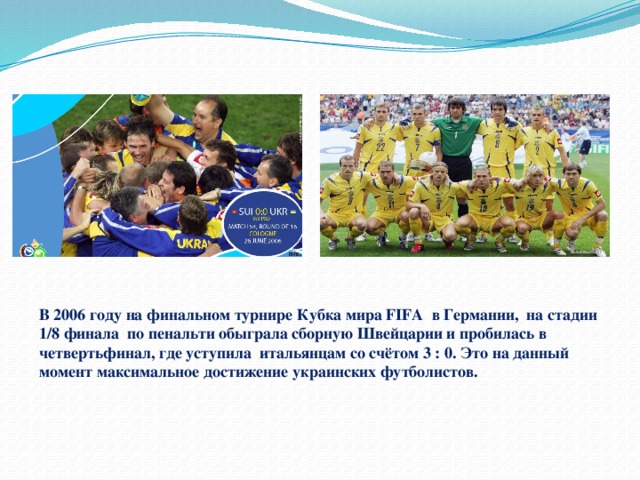 В 2006 году на финальном турнире Кубка мира FIFA в Германии, на стадии 1/8 финала по пенальти обыграла сборную Швейцарии и пробилась в четвертьфинал, где уступила итальянцам со счётом 3 : 0. Это на данный момент максимальное достижение украинских футболистов. 