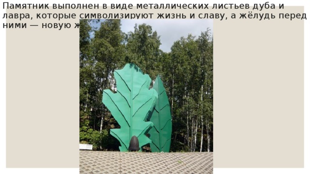 Памятник выполнен в виде металлических листьев дуба и лавра, которые символизируют жизнь и славу, а жёлудь перед ними — новую жизнь. 