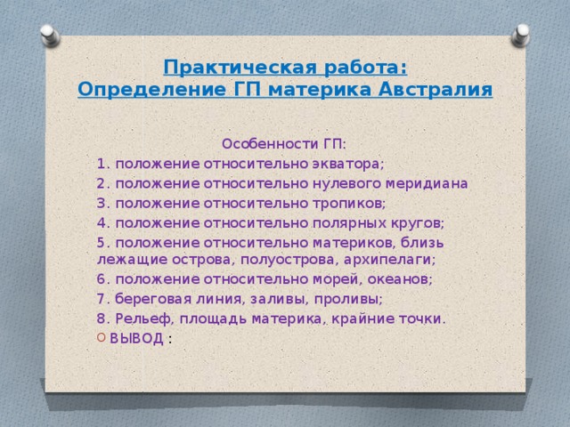 Практическая работа:  Определение ГП материка Австралия   Особенности ГП: 1. положение относительно экватора; 2. положение относительно нулевого меридиана 3. положение относительно тропиков; 4. положение относительно полярных кругов; 5. положение относительно материков, близь лежащие острова, полуострова, архипелаги; 6. положение относительно морей, океанов; 7. береговая линия, заливы, проливы; 8. Рельеф, площадь материка, крайние точки. ВЫВОД : 