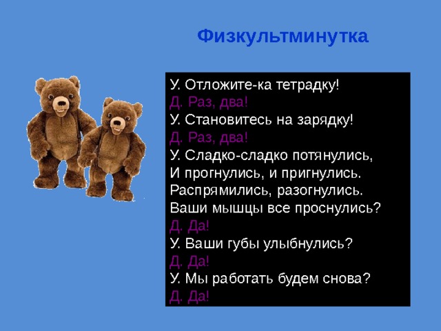 Физкультминутка У. Отложите-ка тетрадку! Д. Раз, два! У. Становитесь на зарядку! Д. Раз, два! У. Сладко-сладко потянулись,  И прогнулись, и пригнулись.  Распрямились, разогнулись.  Ваши мышцы все проснулись? Д. Да! У. Ваши губы улыбнулись? Д. Да! У. Мы работать будем снова? Д. Да! 