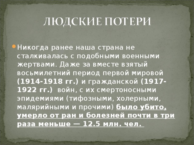 Никогда ранее наша страна не сталкивалась с подобными военными жертвами. Даже за вместе взятый восьмилетний период первой мировой (1914-1918 гг.) и гражданской (1917-1922 гг.) войн, с их смертоносными эпидемиями (тифозными, холерными, малярийными и прочими) было убито, умерло от ран и болезней почти в три раза меньше — 12.5 млн. чел. 