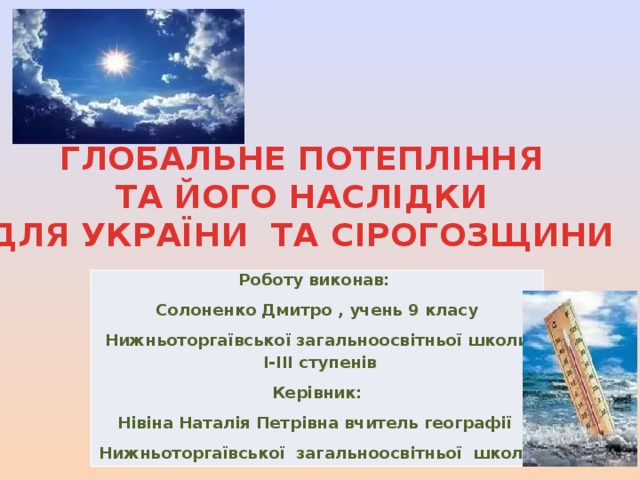 ГЛОБАЛЬНЕ ПОТЕПЛІННЯ ТА ЙОГО НАСЛІДКИ  ДЛЯ УКРАЇНИ ТА СІРОГОЗЩИНИ Роботу виконав: Солоненко Дмитро , учень 9 класу  Нижньоторгаївської загальноосвітньої школи І-ІІІ ступенів Керівник: Нівіна Наталія Петрівна вчитель географії Нижньоторгаївської загальноосвітньої школи 