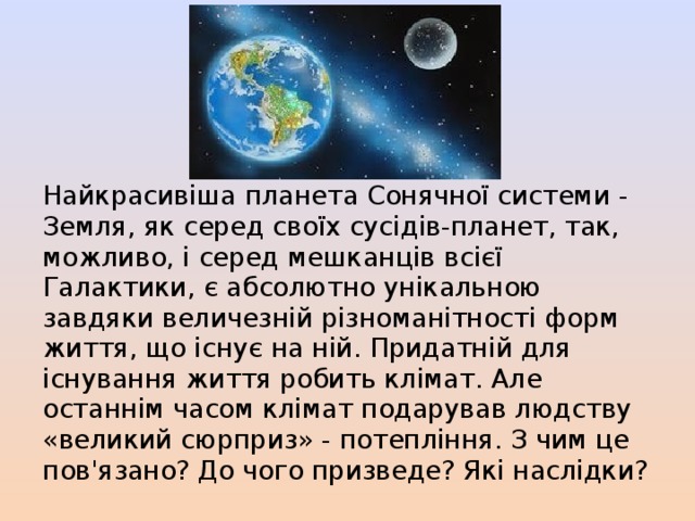 Найкрасивіша планета Сонячної системи - Земля, як серед своїх сусідів-планет, так, можливо, і серед мешканців всієї Галактики, є абсолютно унікальною завдяки величезній різноманітності форм життя, що існує на ній. Придатній для існування життя робить клімат. Але останнім часом клімат подарував людству «великий сюрприз» - потепління. З чим це пов'язано? До чого призведе? Які наслідки? 