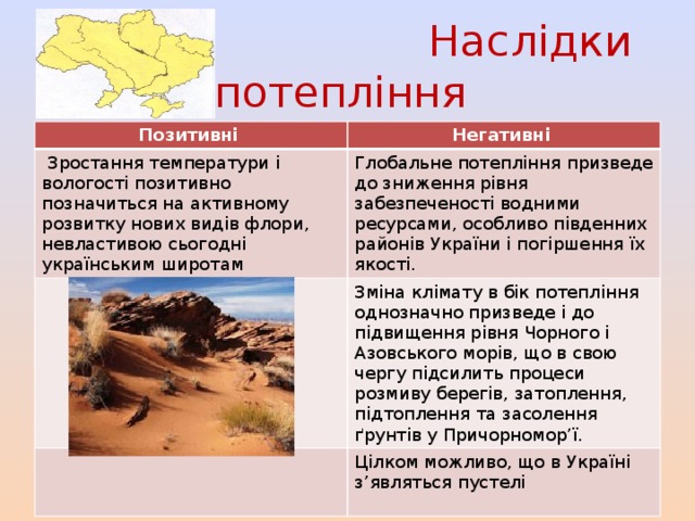  Наслідки потепління Позитивні Негативні  Зростання температури і вологості позитивно позначиться на активному розвитку нових видів флори, невластивою сьогодні українським широтам Глобальне потепління призведе до зниження рівня забезпеченості водними ресурсами, особливо південних районів України і погіршення їх якості. Зміна клімату в бік потепління однозначно призведе і до підвищення рівня Чорного і Азовського морів, що в свою чергу підсилить процеси розмиву берегів, затоплення, підтоплення та засолення ґрунтів у Причорномор’ї. Цілком можливо, що в Україні з’являться пустелі 