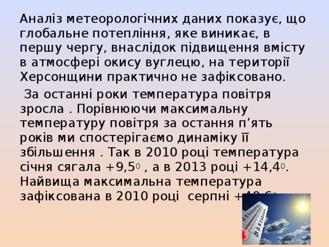 Аналіз метеорологічних даних показує, що глобальне потепління, яке виникає, в першу чергу, внаслідок підвищення вмісту в атмосфері окису вуглецю, на території Херсонщини практично не зафіксовано.  За останні роки температура повітря зросла . Порівнюючи максимальну температуру повітря за остання п’ять років ми спостерігаємо динаміку її збільшення . Так в 2010 році температура січня сягала +9,5 0 , а в 2013 році +14,4 0 . Найвища максимальна температура зафіксована в 2010 році серпні +40,6 0 . 
