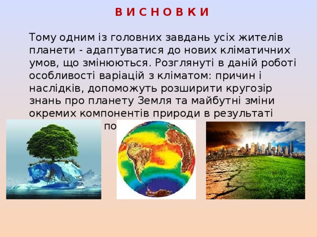 В И С Н О В К И Тому одним із головних завдань усіх жителів планети - адаптуватися до нових кліматичних умов, що змінюються. Розглянуті в даній роботі особливості варіацій з кліматом: причин і наслідків, допоможуть розширити кругозір знань про планету Земля та майбутні зміни окремих компонентів природи в результаті всесвітнього потепління 