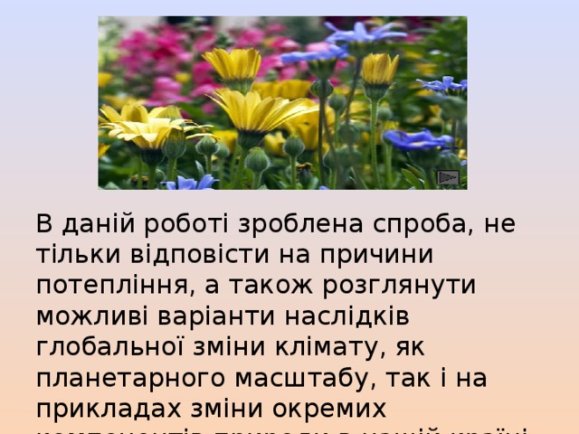 В даній роботі зроблена спроба, не тільки відповісти на причини потепління, а також розглянути можливі варіанти наслідків глобальної зміни клімату, як планетарного масштабу, так і на прикладах зміни окремих компонентів природи в нашій країні та області. 