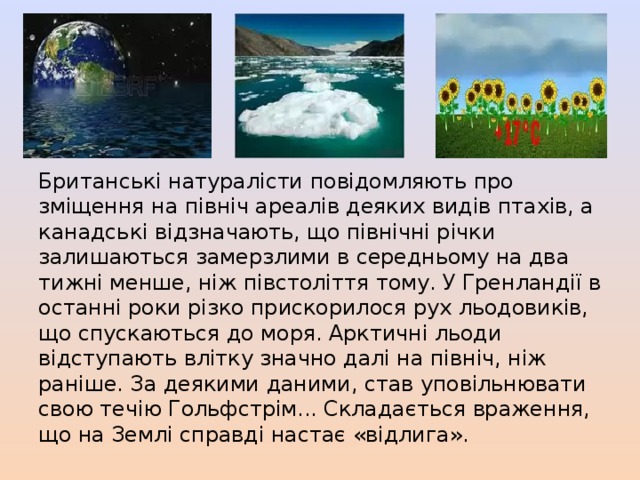 Британські натуралісти повідомляють про зміщення на північ ареалів деяких видів птахів, а канадські відзначають, що північні річки залишаються замерзлими в середньому на два тижні менше, ніж півстоліття тому. У Гренландії в останні роки різко прискорилося рух льодовиків, що спускаються до моря. Арктичні льоди відступають влітку значно далі на північ, ніж раніше. За деякими даними, став уповільнювати свою течію Гольфстрім... Складається враження, що на Землі справді настає «відлига». 