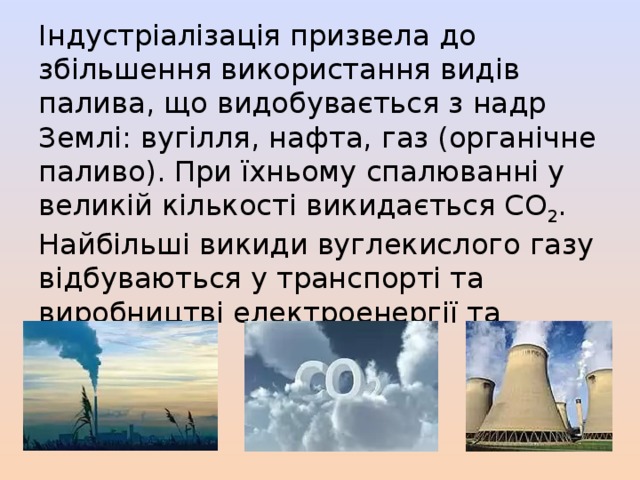 Індустріалізація призвела до збільшення використання видів палива, що видобувається з надр Землі: вугілля, нафта, газ (органічне паливо). При їхньому спалюванні у великій кількості викидається СО 2 . Найбільші викиди вуглекислого газу відбуваються у транспорті та виробництві електроенергії та тепла. 