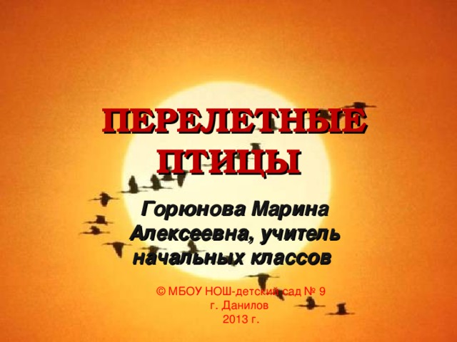 ПЕРЕЛЕТНЫЕ ПТИЦЫ Горюнова Марина Алексеевна, учитель начальных классов  ©  МБОУ НОШ-детский сад № 9 г. Данилов 2013 г.