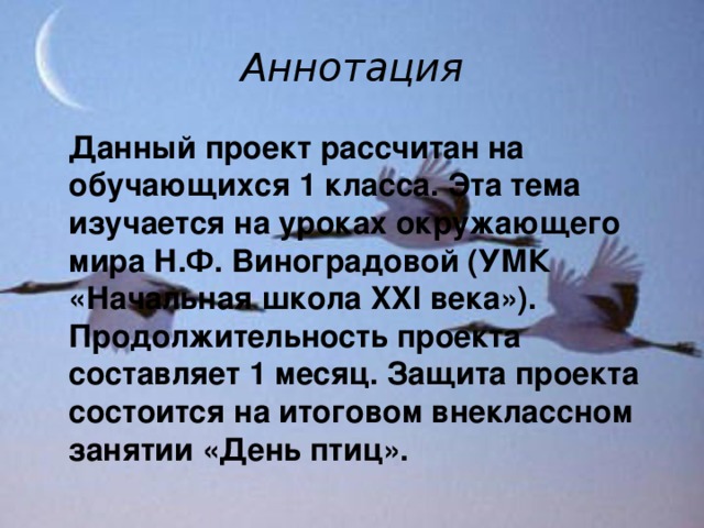 Аннотация  Данный проект рассчитан на обучающихся 1 класса. Эта тема изучается на уроках окружающего мира Н.Ф. Виноградовой (УМК «Начальная школа XXI века»). Продолжительность проекта составляет 1 месяц. Защита проекта состоится на итоговом внеклассном занятии «День птиц».