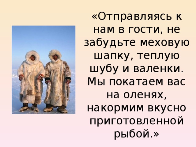 «Отправляясь к нам в гости, не забудьте меховую шапку, теплую шубу и валенки. Мы покатаем вас на оленях, накормим вкусно приготовленной рыбой.» 