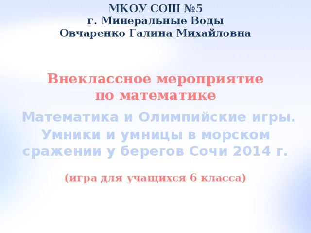 МКОУ СОШ №5 г. Минеральные Воды Овчаренко Галина Михайловна Внеклассное мероприятие по математике  Математика и Олимпийские игры. Умники и умницы в морском сражении у берегов Сочи 2014 г.  (игра для учащихся 6 класса)