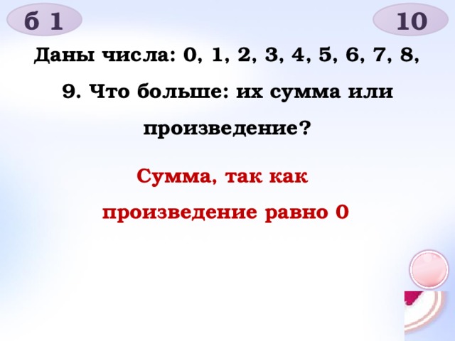 б 1 10 Даны числа: 0, 1, 2, 3, 4, 5, 6, 7, 8, 9. Что больше: их сумма или произведение? Сумма, так как произведение равно 0