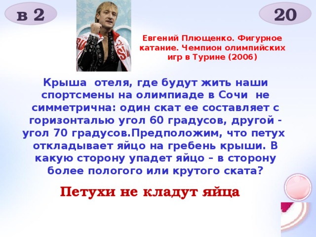 в 2 20 Евгений Плющенко. Фигурное катание. Чемпион олимпийских игр в Турине (2006) Крыша отеля, где будут жить наши спортсмены на олимпиаде в Сочи не симметрична: один скат ее составляет с горизонталью угол 60 градусов, другой - угол 70 градусов.Предположим, что петух откладывает яйцо на гребень крыши. В какую сторону упадет яйцо – в сторону более пологого или крутого ската?  Петухи не кладут яйца