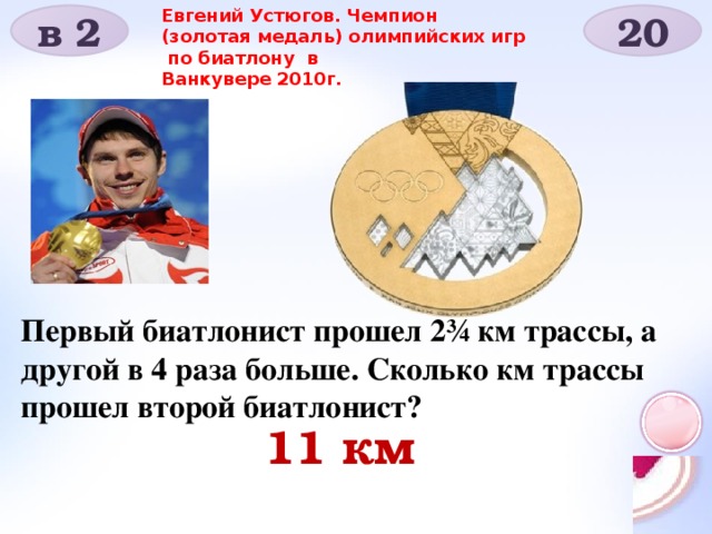 Евгений Устюгов. Чемпион (золотая медаль) олимпийских игр по биатлону в Ванкувере 2010г. в 2 20 Первый биатлонист прошел 2¾ км трассы, а другой в 4 раза больше. Сколько км трассы прошел второй биатлонист? 11 км