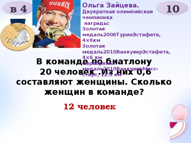 Ольга Зайцева. Двукратная олимпийская чемпионка  награды: Золотая медаль2006ТуринЭстафета, 4×6км Золотая медаль2010ВанкуверЭстафета, 4×6 км Серебряная медаль2010ВанкуверМасс-старт, 12.5 км в 4 10 В команде по биатлону  20 человек .Из них 0,6 составляют женщины. Сколько женщин в команде?  12 человек