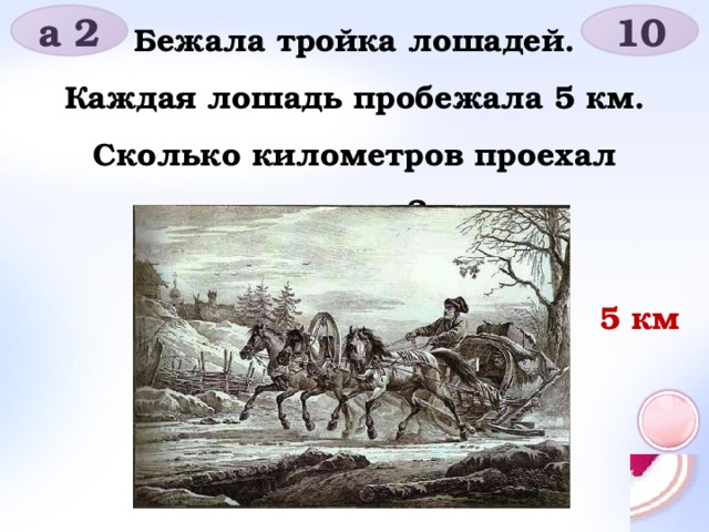 а 2 10 Бежала тройка лошадей. Каждая лошадь пробежала 5 км. Сколько километров проехал ямщик? 5 км