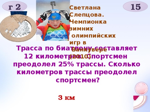 г 2 15 Светлана Слепцова. Чемпионка зимних  олимпийских игр в  Ванкувере (2010) Трасса по биатлону составляет 12 километров. Спортсмен преодолел 25% трассы. Сколько километров трассы преодолел  спортсмен?  3 км