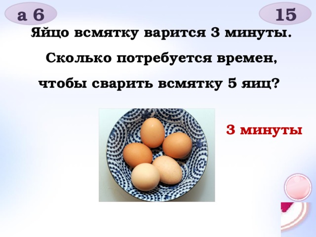 а 6 15 Яйцо всмятку варится 3 минуты. Сколько потребуется времен, чтобы сварить всмятку 5 яиц? 3 минуты