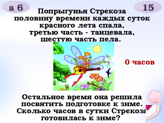 15 а 6 Попрыгунья Стрекоза половину времени каждых суток красного лета спала, третью часть - танцевала, шестую часть пела.       Остальное время она решила посвятить подготовке к зиме. Сколько часов в сутки Стрекоза готовилась к зиме? 0 часов