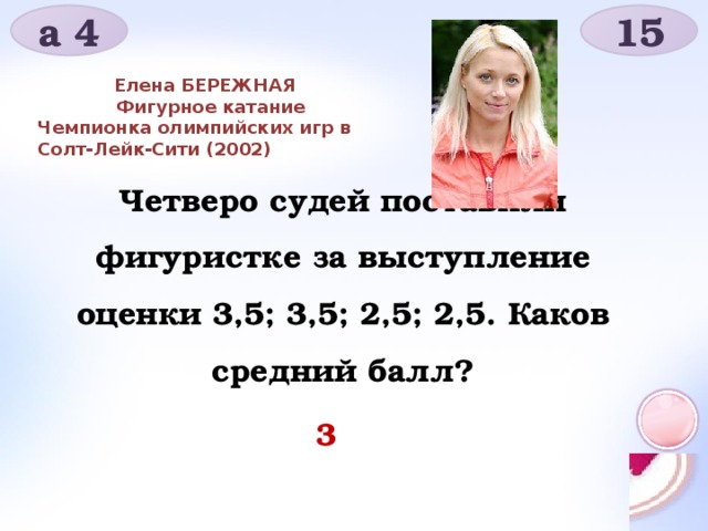 а 4 15 Елена БЕРЕЖНАЯ     Фигурное катание Чемпионка олимпийских игр в Солт-Лейк-Сити (2002) Четверо судей поставили фигуристке за выступление оценки 3,5; 3,5; 2,5; 2,5. Каков средний балл? 3