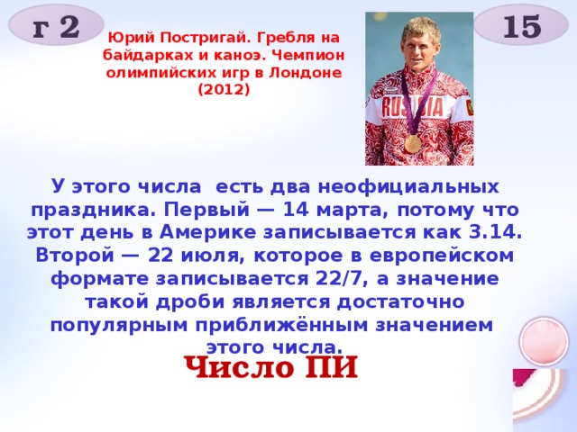 г 2 15 Юрий Постригай. Гребля на байдарках и каноэ. Чемпион олимпийских игр в Лондоне (2012) У этого числа есть два неофициальных праздника. Первый — 14 марта, потому что этот день в Америке записывается как 3.14. Второй — 22 июля, которое в европейском формате записывается 22/7, а значение такой дроби является достаточно популярным приближённым значением этого числа. Число ПИ