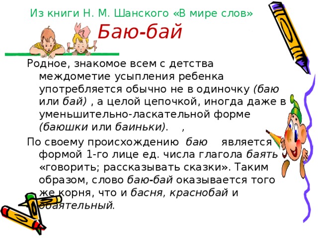Из книги Н. М. Шанского «В мире слов»  Баю-бай   Родное, знакомое всем с детства междометие усыпления ребенка употребляется обычно не в одиночку (баю или бай) , а целой цепочкой, иногда даже в уменьшительно-ласкательной форме (баюшки или баиньки).  , По своему происхождению баю является формой 1-гo лице ед. числа глагола баять «говорить; рассказывать сказки». Таким образом, слово баю-бай оказывается того же корня, что и басня, краснобай и обаятельный. 