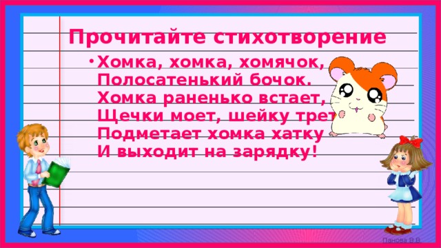 Прочитайте стихотворение Хомка, хомка, хомячок,   Полосатенький бочок.   Хомка раненько встает,   Щечки моет, шейку трет,   Подметает хомка хатку   И выходит на зарядку! 