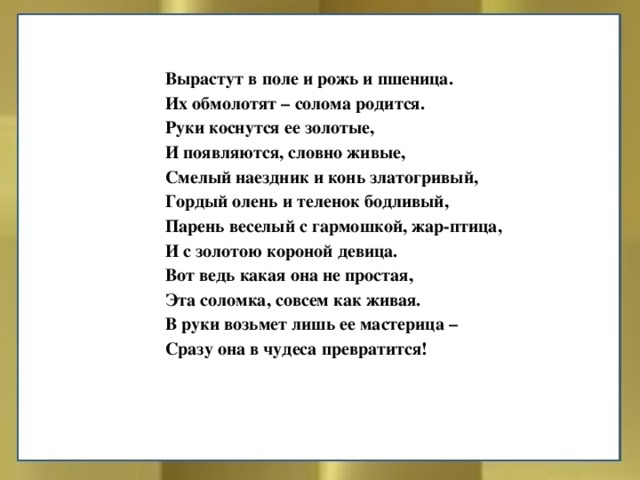 Вырастут в поле и рожь и пшеница. Их обмолотят – солома родится. Руки коснутся ее золотые, И появляются, словно живые, Смелый наездник и конь златогривый, Гордый олень и теленок бодливый, Парень веселый с гармошкой, жар-птица, И с золотою короной девица. Вот ведь какая она не простая, Эта соломка, совсем как живая. В руки возьмет лишь ее мастерица – Сразу она в чудеса превратится! 