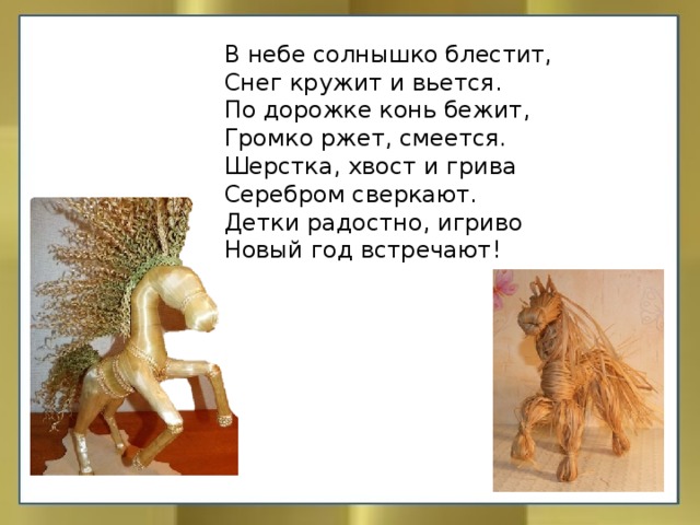 В небе солнышко блестит,  Снег кружит и вьется.  По дорожке конь бежит,  Громко ржет, смеется.  Шерстка, хвост и грива  Серебром сверкают.  Детки радостно, игриво  Новый год встречают!   
