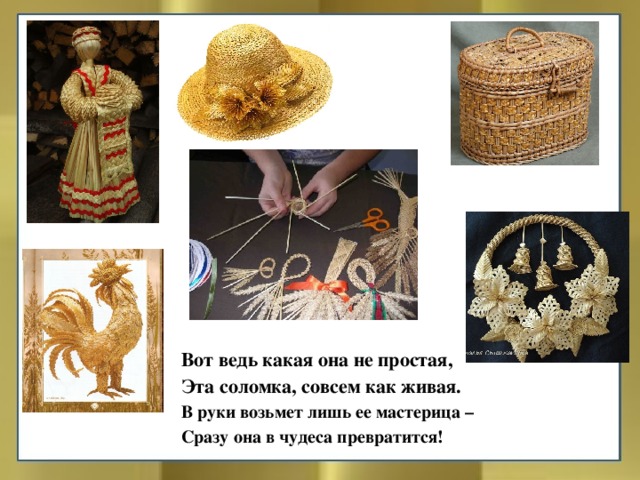 Вот ведь какая она не простая, Эта соломка, совсем как живая. В руки возьмет лишь ее мастерица – Сразу она в чудеса превратится!  