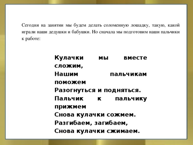 Сегодня на занятии мы будем делать соломенную лошадку, такую, какой играли наши дедушки и бабушки. Но сначала мы подготовим наши пальчики к работе: Кулачки мы вместе сложим, Нашим пальчикам поможем Разогнуться и подняться. Пальчик к пальчику прижмем Снова кулачки сожмем. Разгибаем, загибаем, Снова кулачки сжимаем. 