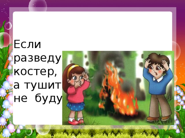   Если разведу костер, а тушить не буду? 