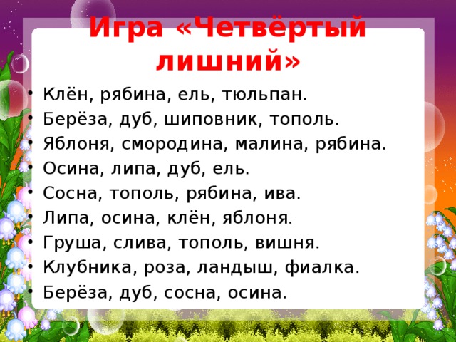 Игра «Четвёртый лишний» Клён, рябина, ель, тюльпан. Берёза, дуб, шиповник, тополь. Яблоня, смородина, малина, рябина. Осина, липа, дуб, ель. Сосна, тополь, рябина, ива. Липа, осина, клён, яблоня. Груша, слива, тополь, вишня. Клубника, роза, ландыш, фиалка. Берёза, дуб, сосна, осина.   