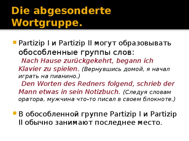 Die abgesonderte Wortgruppe. Partizip I и Partizip II могут образовывать обособленные группы слов:  Nach Hause zurückgekehrt, begann ich Klavier zu spielen. (Вернувшись домой, я начал играть на пианино.)  Den Worten des Redners folgend, schrieb der Mann etwas in sein Notizbuch. (Следуя словам оратора, мужчина что-то писал в своем блокноте.)  В обособленной группе Partizip I и Partizip II обычно занимают последнее место. 
