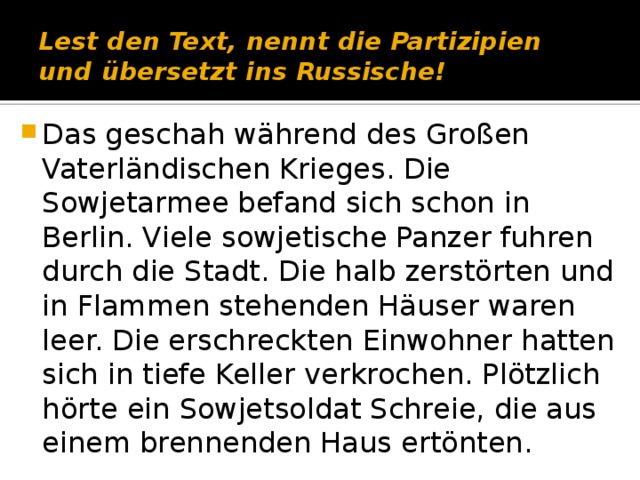 Lest den Text, nennt die Partizipien und übersetzt ins Russische! Das geschah während des Großen Vaterländischen Krieges. Die Sowjetarmee befand sich schon in Berlin. Viele sowjetische Panzer fuhren durch die Stadt. Die halb zerstörten und in Flammen stehenden Häuser waren leer. Die erschreckten Einwohner hatten sich in tiefe Keller verkrochen. Plötzlich hörte ein Sowjetsoldat Schreie, die aus einem brennenden Haus ertönten. 