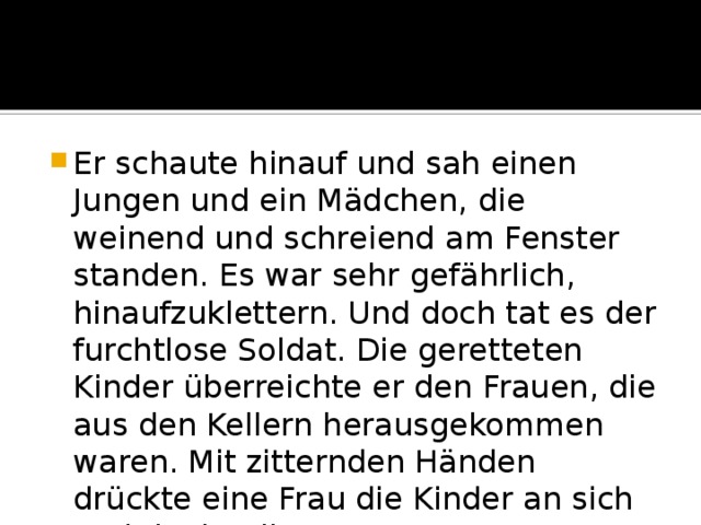 Er schaute hinauf und sah einen Jungen und ein Mädchen, die weinend und schreiend am Fenster standen. Es war sehr gefährlich, hinaufzuklettern. Und doch tat es der furchtlose Soldat. Die geretteten Kinder überreichte er den Frauen, die aus den Kellern herausgekommen waren. Mit zitternden Händen drückte eine Frau die Kinder an sich und dankte ihrem Retter… 