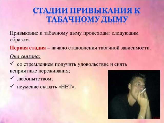 Привыкание к табачному дыму происходит следующим образом. Первая стадия – начало становления табачной зависимости. Она связана:  со стремлением получить удовольствие и снять неприятные переживания;  любопытством;  неумение сказать «НЕТ». 