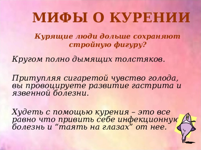 МИФЫ О КУРЕНИИ Курящие люди дольше сохраняют стройную фигуру? Кругом полно дымящих толстяков.  Притупляя сигаретой чувство голода, вы провоцируете развитие гастрита и язвенной болезни.  Худеть с помощью курения – это все равно что привить себе инфекционную болезнь и “таять на глазах” от нее.  