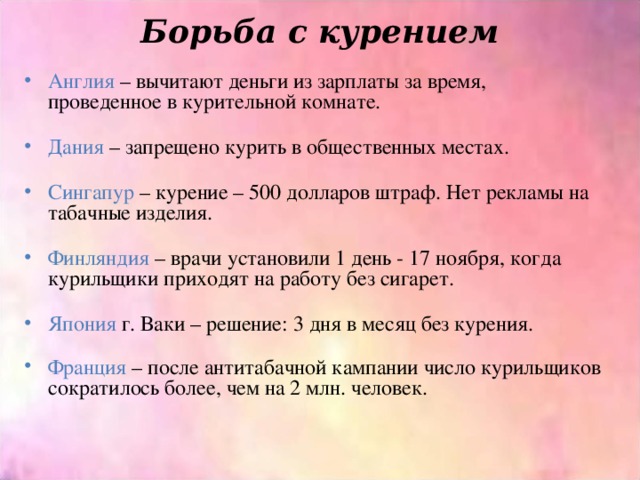 Борьба с курением   Англия – вычитают деньги из зарплаты за время, проведенное в курительной комнате. Дания – запрещено курить в общественных местах. Сингапур – курение – 500 долларов штраф. Нет рекламы на табачные изделия. Финляндия – врачи установили 1 день - 17 ноября, когда курильщики приходят на работу без сигарет. Япония г. Ваки – решение: 3 дня в месяц без курения. Франция – после антитабачной кампании число курильщиков сократилось более, чем на 2 млн. человек. 