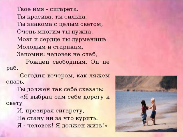  Твое имя - сигарета.  Ты красива, ты сильна.  Ты знакома с целым светом,  Очень многим ты нужна.  Мозг и сердце ты дурманишь  Молодым и старикам.  Запомни: человек не слаб,  Рожден свободным. Он не раб.  Сегодня вечером, как ляжем спать,  Ты должен так себе сказать:  «Я выбрал сам себе дорогу к свету  И, презирая сигарету,  Не стану ни за что курить.  Я - человек! Я должен жить!» 