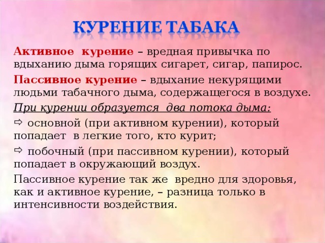 Активное курение – вредная привычка по вдыханию дыма горящих сигарет, сигар, папирос. Пассивное курение – вдыхание некурящими людьми табачного дыма, содержащегося в воздухе. При курении образуется два потока дыма:  основной (при активном курении), который попадает в легкие того, кто курит;  побочный (при пассивном курении), который попадает в окружающий воздух. Пассивное курение так же вредно для здоровья, как и активное курение, – разница только в интенсивности воздействия. 