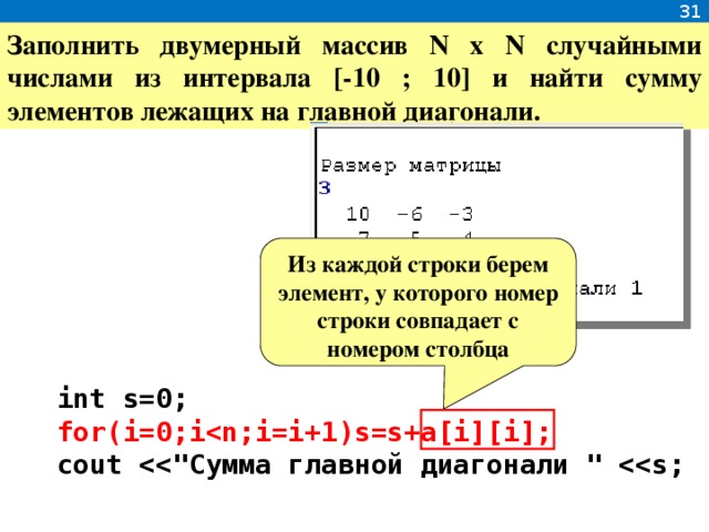 31 Заполнить двумерный массив N x N случайными числами из интервала [-10 ; 10] и найти сумму элементов лежащих на главной диагонали. Из каждой строки берем элемент, у которого номер строки совпадает с номером столбца  int s=0;  for(i=0;i  cout