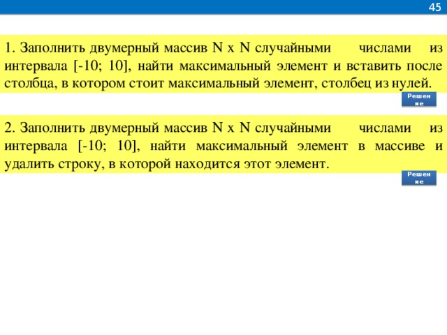 45 1. Заполнить двумерный массив N x N случайными числами из интервала [-10; 10], найти максимальный элемент и вставить после столбца, в котором стоит максимальный элемент, столбец из нулей. Решение 2. Заполнить двумерный массив N x N случайными числами из интервала [-10; 10], найти максимальный элемент в массиве и удалить строку, в которой находится этот элемент. Решение